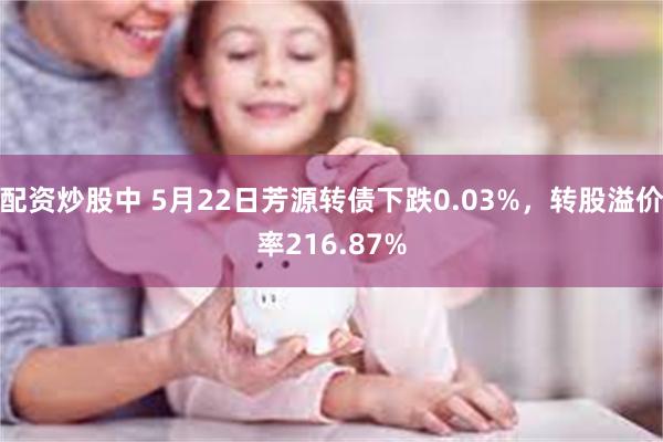 配资炒股中 5月22日芳源转债下跌0.03%，转股溢价率216.87%