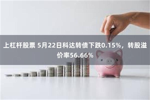 上杠杆股票 5月22日科达转债下跌0.15%，转股溢价率56.66%