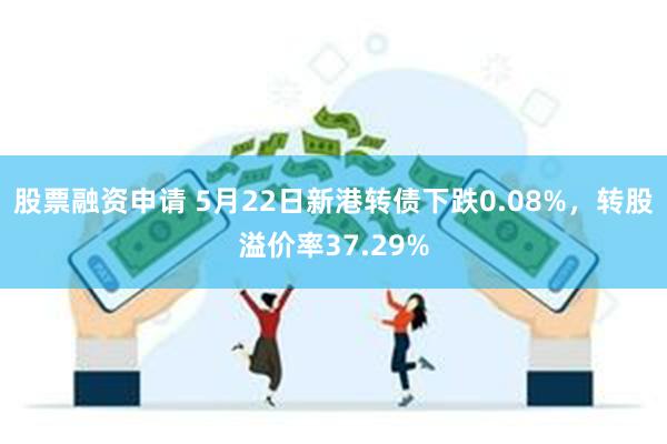 股票融资申请 5月22日新港转债下跌0.08%，转股溢价率37.29%