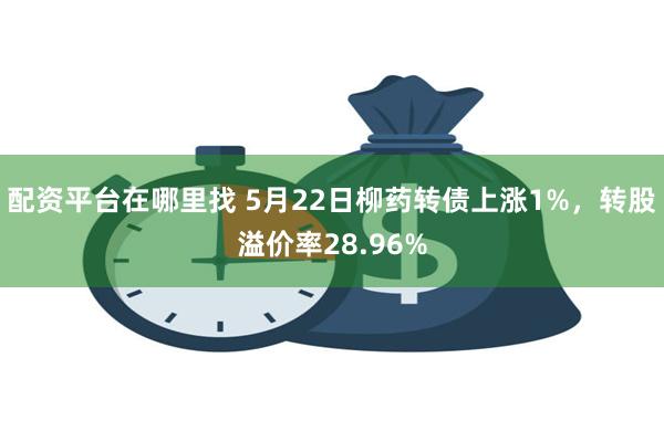 配资平台在哪里找 5月22日柳药转债上涨1%，转股溢价率28.96%