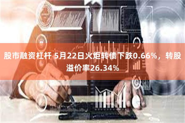 股市融资杠杆 5月22日火炬转债下跌0.66%，转股溢价率26.34%