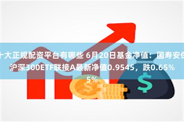 十大正规配资平台有哪些 6月20日基金净值：国寿安保沪深300ETF联接A最新净值0.9545，跌0.65%