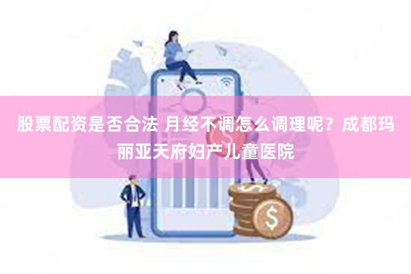 股票配资是否合法 月经不调怎么调理呢？成都玛丽亚天府妇产儿童医院