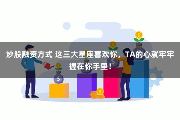 炒股融资方式 这三大星座喜欢你，TA的心就牢牢握在你手里！