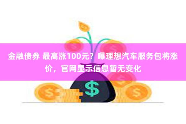 金融债券 最高涨100元？曝理想汽车服务包将涨价，官网显示信息暂无变化