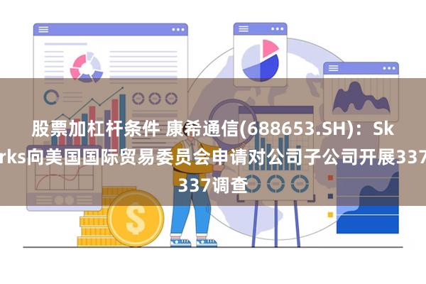 股票加杠杆条件 康希通信(688653.SH)：Skyworks向美国国际贸易委员会申请对公司子公司开展337调查