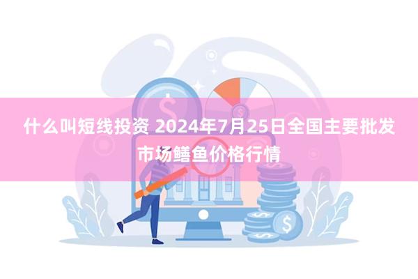 什么叫短线投资 2024年7月25日全国主要批发市场鳝鱼价格行情