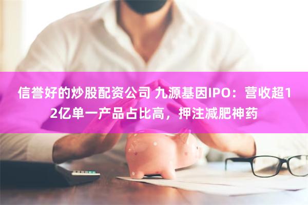 信誉好的炒股配资公司 九源基因IPO：营收超12亿单一产品占比高，押注减肥神药