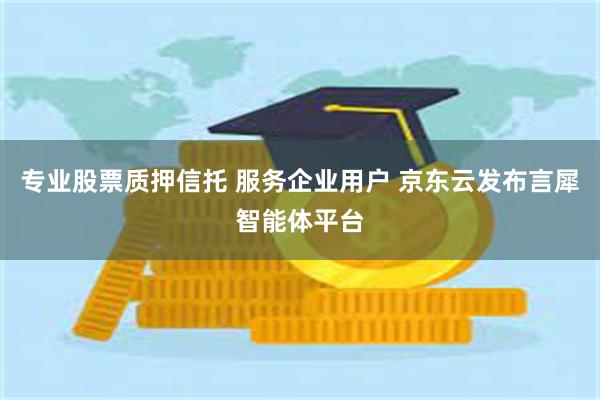 专业股票质押信托 服务企业用户 京东云发布言犀智能体平台