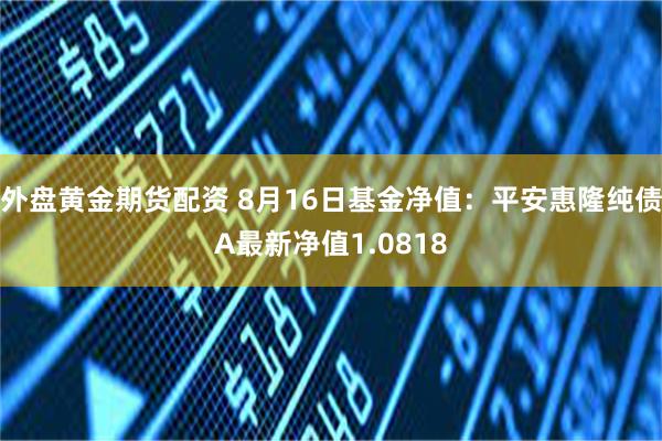 外盘黄金期货配资 8月16日基金净值：平安惠隆纯债A最新净值1.0818