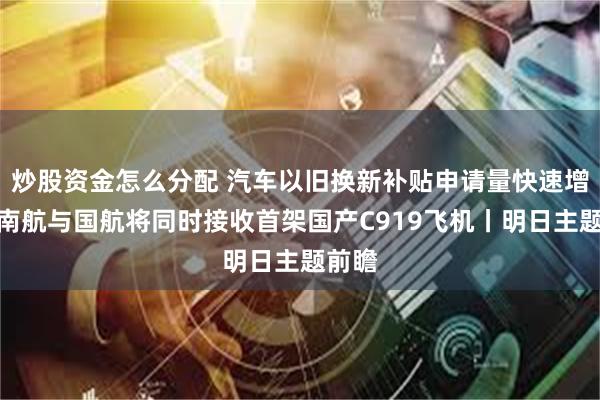 炒股资金怎么分配 汽车以旧换新补贴申请量快速增长；南航与国航将同时接收首架国产C919飞机丨明日主题前瞻