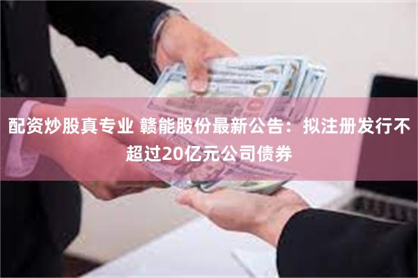 配资炒股真专业 赣能股份最新公告：拟注册发行不超过20亿元公司债券