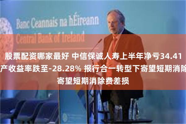 股票配资哪家最好 中信保诚人寿上半年净亏34.41亿 净资产收益率跌至-28.28% 报行合一转型下寄望短期消除费差损