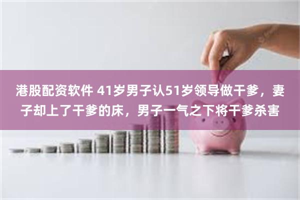 港股配资软件 41岁男子认51岁领导做干爹，妻子却上了干爹的床，男子一气之下将干爹杀害