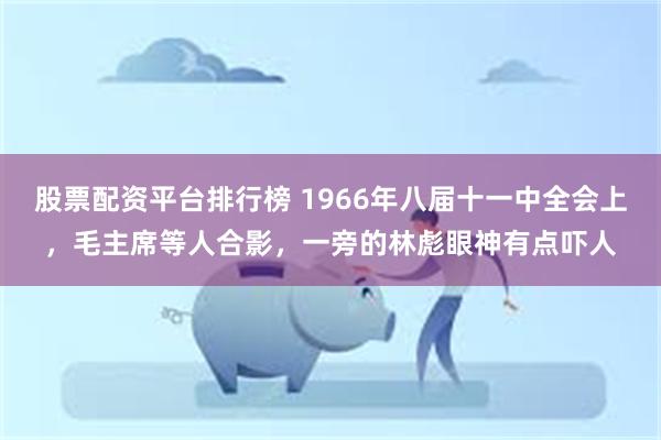 股票配资平台排行榜 1966年八届十一中全会上，毛主席等人合影，一旁的林彪眼神有点吓人