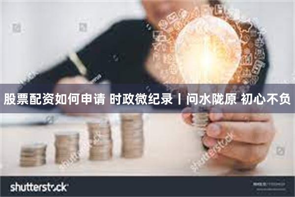 股票配资如何申请 时政微纪录丨问水陇原 初心不负