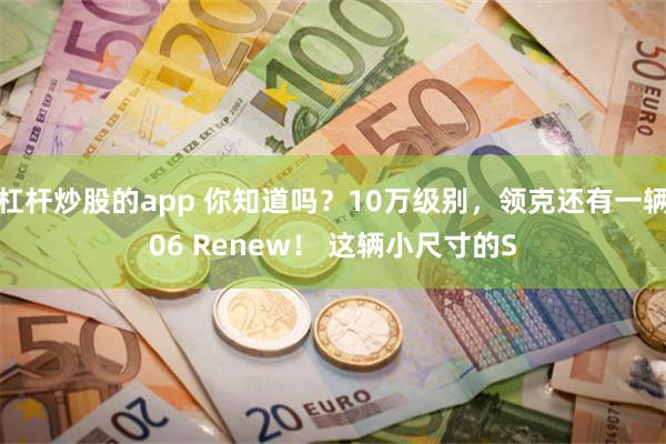 杠杆炒股的app 你知道吗？10万级别，领克还有一辆06 Renew！ 这辆小尺寸的S