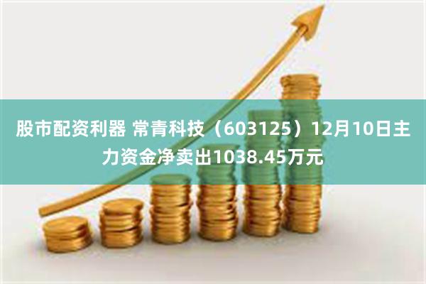 股市配资利器 常青科技（603125）12月10日主力资金净卖出1038.45万元