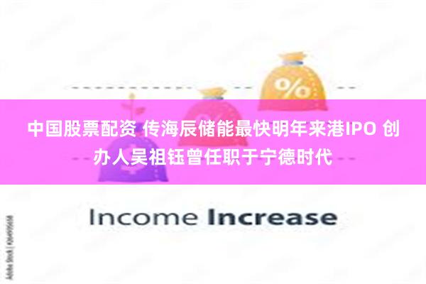 中国股票配资 传海辰储能最快明年来港IPO 创办人吴祖钰曾任职于宁德时代