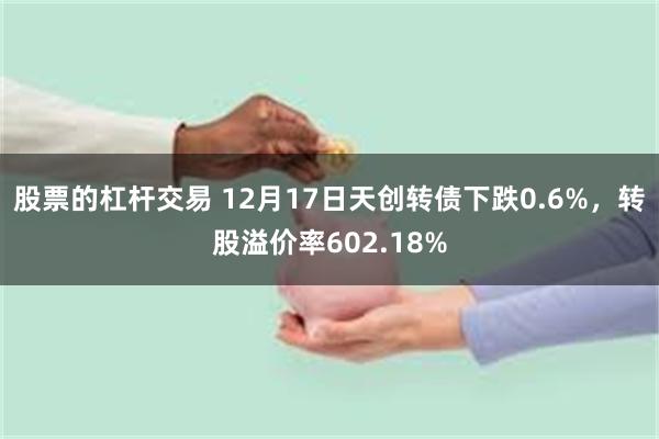 股票的杠杆交易 12月17日天创转债下跌0.6%，转股溢价率602.18%