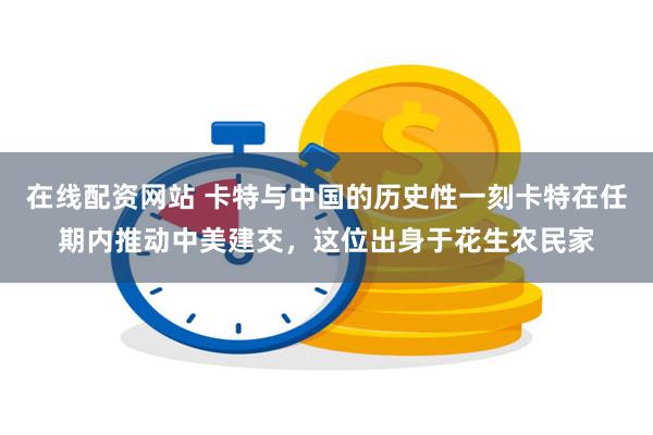 在线配资网站 卡特与中国的历史性一刻卡特在任期内推动中美建交，这位出身于花生农民家