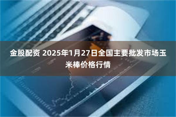 金股配资 2025年1月27日全国主要批发市场玉米棒价格行情