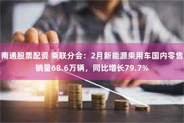 南通股票配资 乘联分会：2月新能源乘用车国内零售销量68.6万辆，同比增长79.7%