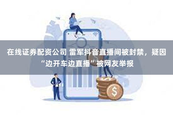 在线证券配资公司 雷军抖音直播间被封禁，疑因“边开车边直播”被网友举报