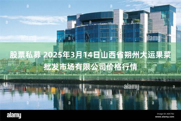 股票私募 2025年3月14日山西省朔州大运果菜批发市场有限公司价格行情