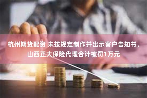 杭州期货配资 未按规定制作并出示客户告知书，山西正大保险代理合计被罚1万元